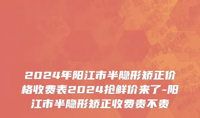 2024年阳江市半隐形矫正价格收费表2024抢鲜价来了-阳江市半隐形矫正收费贵不贵