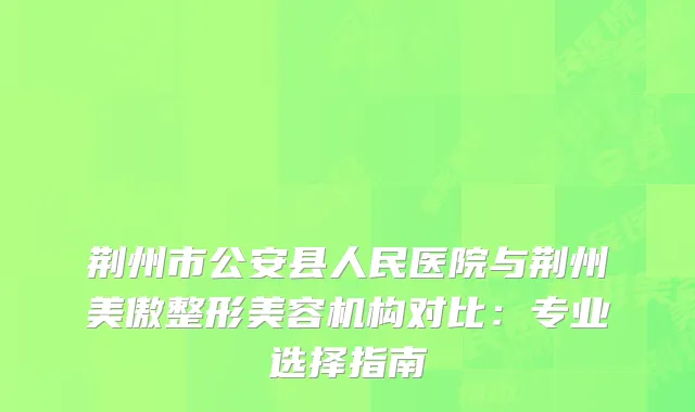 荆州市公安县人民医院与荆州美傲整形美容机构对比：专业选择指南