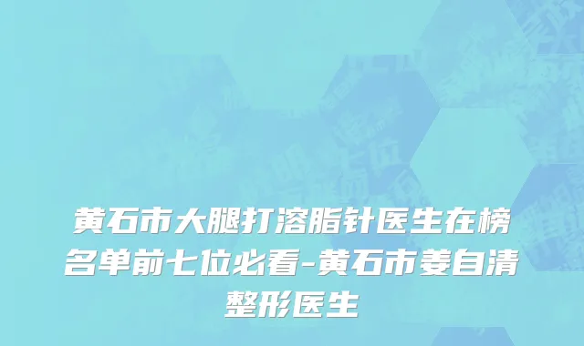 黄石市大腿打溶脂针医生在榜名单前七位必看-黄石市姜自清整形医生