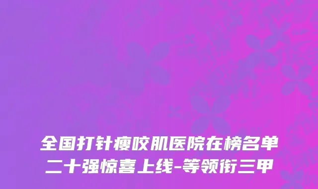 全国打针瘦咬肌医院在榜名单二十强惊喜上线-等领衔三甲