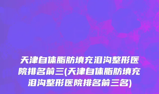 天津自体脂肪填充泪沟整形医院排名前三(天津自体脂肪填充泪沟整形医院排名前三名)