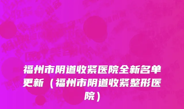 福州市阴道收紧医院全新名单更新（福州市阴道收紧整形医院）