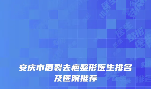 安庆市唇裂去疤整形医生排名及医院推荐