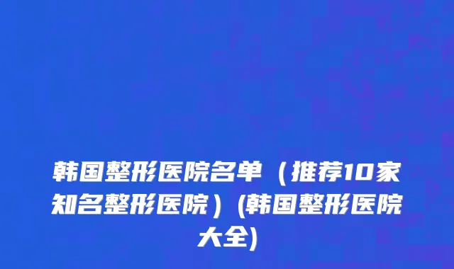 韩国整形医院名单（推荐10家知名整形医院）(韩国整形医院大全)