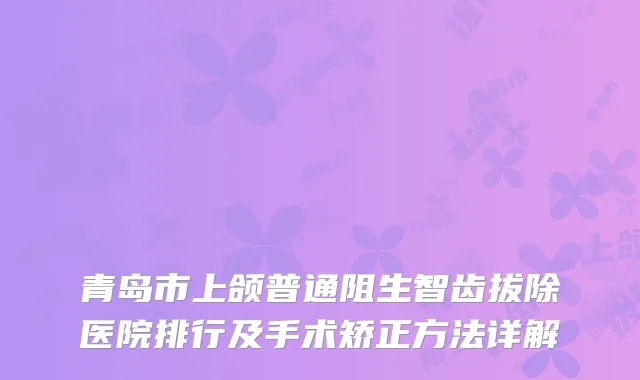 青岛市上颌普通阻生智齿拔除医院排行及手术矫正方法详解