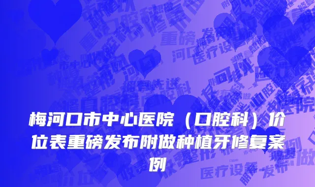 梅河口市中心医院（口腔科）价位表重磅发布附做种植牙修复案例