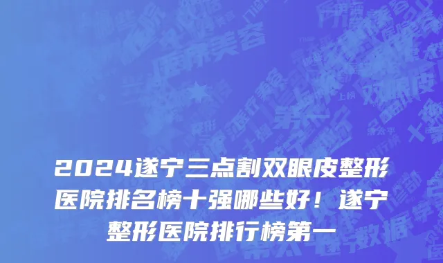 2024遂宁三点割双眼皮整形医院排名榜十强哪些好!遂宁整形医院排行榜第一