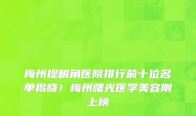 梅州提眼角医院排行前十位名单揭晓!梅州曙光医学美容刚上榜