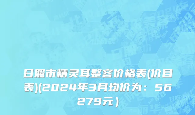 日照市精灵耳整容价格表(价目表)(2024年3月均价为：56279元）