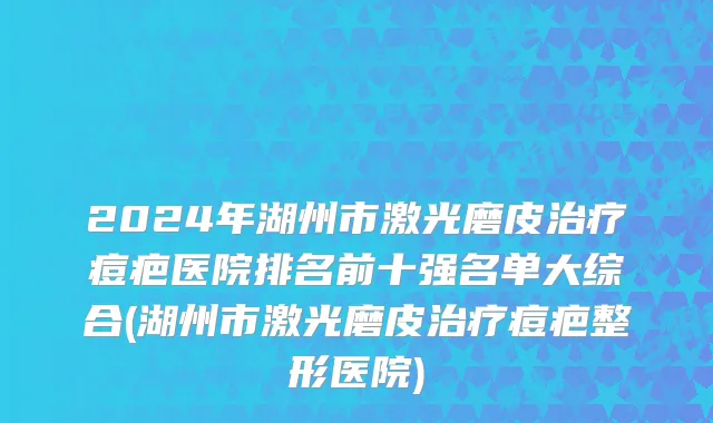 2024年湖州市激光磨皮治疗痘疤医院排名前十强名单大综合(湖州市激光磨皮治疗痘疤整形医院)