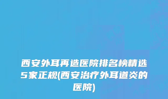 西安外耳再造医院排名榜精选5家正规(西安治疗外耳道炎的医院)