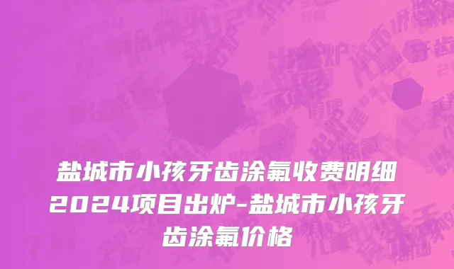 盐城市小孩牙齿涂氟收费明细2024项目出炉-盐城市小孩牙齿涂氟价格