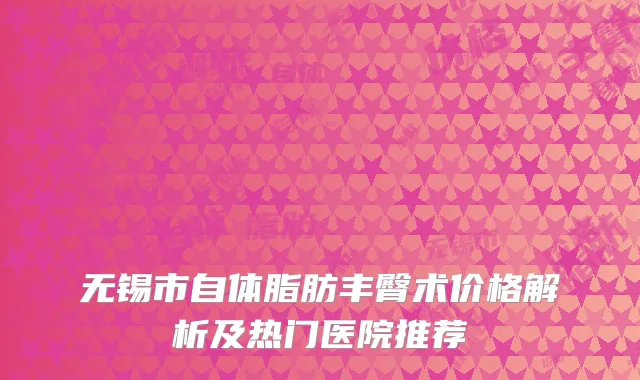 无锡市自体脂肪丰臀术价格解析及热门医院推荐