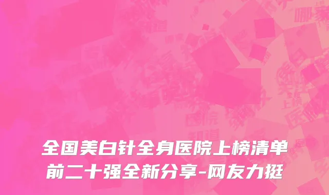 全国美白针全身医院上榜清单前二十强全新分享-网友力挺