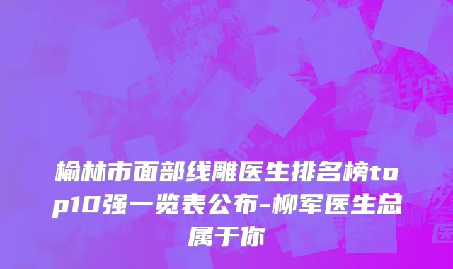 榆林市面部线雕医生排名榜top10强一览表公布-柳军医生总属于你