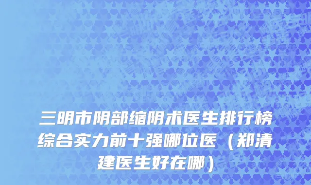 三明市阴部缩阴术医生排行榜综合实力前十强哪位医（郑清建医生好在哪）
