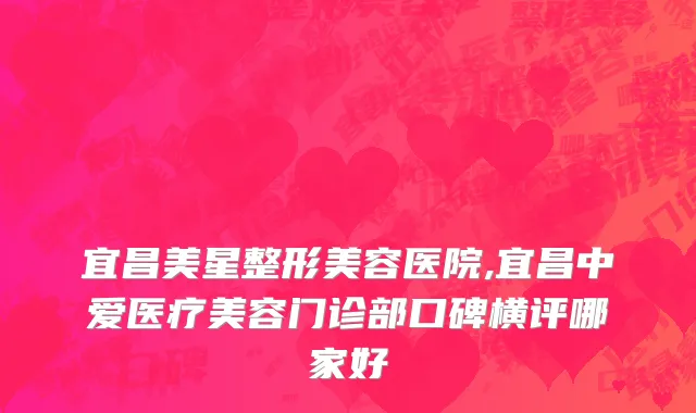 宜昌美星整形美容医院,宜昌中爱医疗美容门诊部口碑横评哪家好