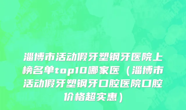 淄博市活动假牙塑钢牙医院上榜名单top10哪家医（淄博市活动假牙塑钢牙口腔医院口腔价格超实惠）