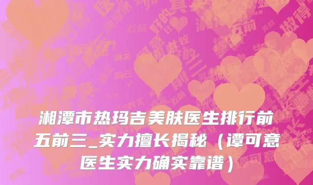 湘潭市热玛吉美肤医生排行前五前三_实力擅长揭秘（谭可意医生实力确实靠谱）