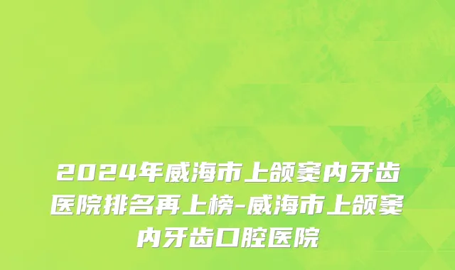 2024年威海市上颌窦内牙齿医院排名再上榜-威海市上颌窦内牙齿口腔医院