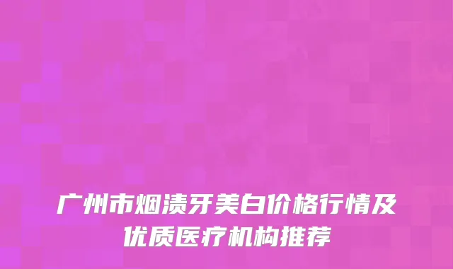 广州市烟渍牙美白价格行情及优质医疗机构推荐
