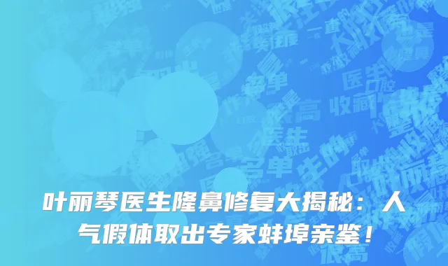 叶丽琴医生隆鼻修复大揭秘:人气假体取出专家蚌埠亲鉴!