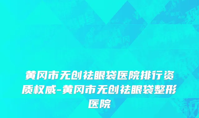 黄冈市无创祛眼袋医院排行资质权威-黄冈市无创祛眼袋整形医院
