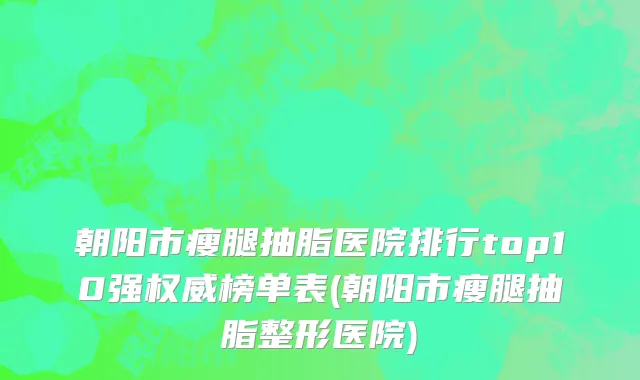 朝阳市瘦腿抽脂医院排行top10强权威榜单表(朝阳市瘦腿抽脂整形医院)