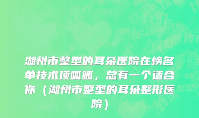 湖州市整型的耳朵医院在榜名单技术顶呱呱，总有一个适合你（湖州市整型的耳朵整形医院）