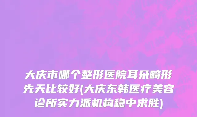 大庆市哪个整形医院耳朵畸形先天比较好(大庆东韩医疗美容诊所实力派机构稳中求胜)