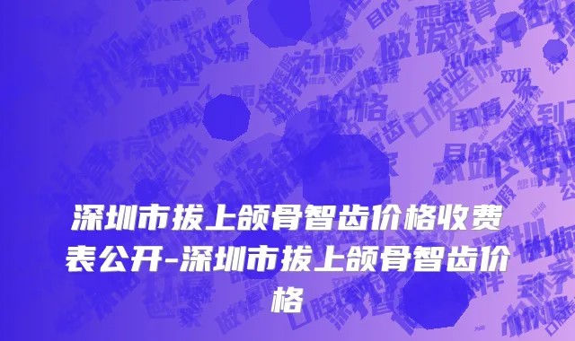 深圳市拔上颌骨智齿价格收费表公开-深圳市拔上颌骨智齿价格