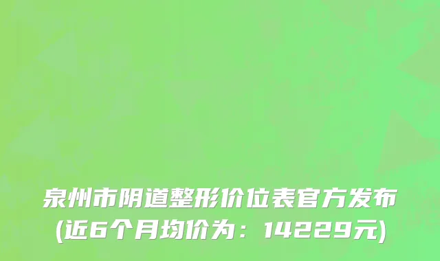 泉州市阴道整形价位表官方发布(近6个月均价为：14229元)