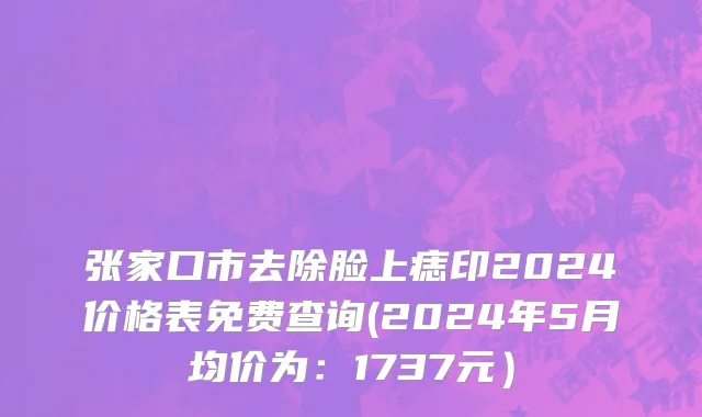 张家口市去除脸上痣印2024价格表免费查询(2024年5月均价为：1737元）