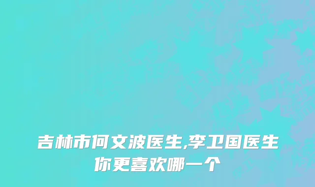 吉林市何文波医生,李卫国医生你更喜欢哪一个