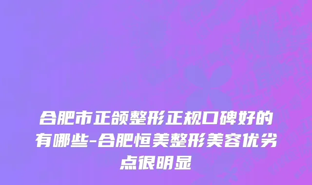 合肥市正颌整形正规口碑好的有哪些-合肥恒美整形美容优劣点很明显