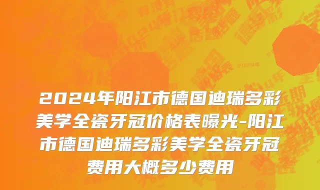 2024年阳江市德国迪瑞多彩美学全瓷牙冠价格表曝光-阳江市德国迪瑞多彩美学全瓷牙冠费用大概多少费用