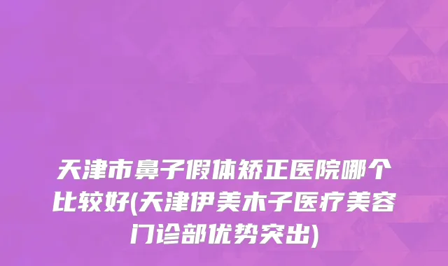 天津市鼻子假体矫正医院哪个比较好(天津伊美木子医疗美容门诊部优势突出)