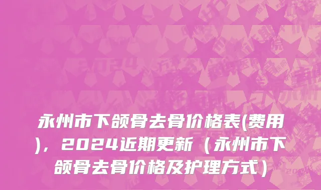 永州市下颌骨去骨价格表(费用)，2024近期更新（永州市下颌骨去骨价格及护理方式）