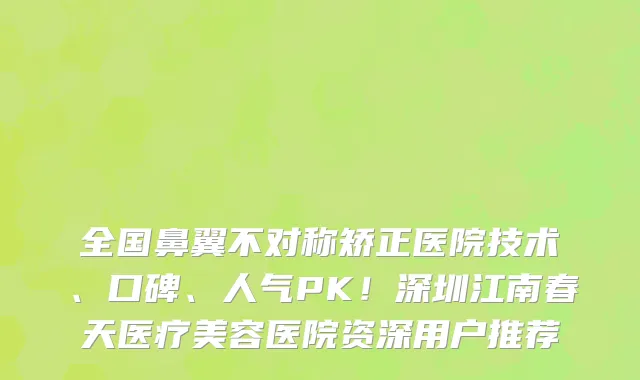 全国鼻翼不对称矫正医院技术、口碑、人气PK!深圳江南春天医疗美容医院资深用户推荐
