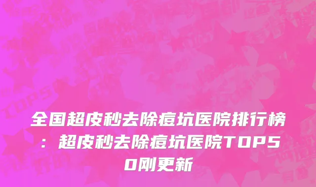 全国超皮秒去除痘坑医院排行榜：超皮秒去除痘坑医院TOP50刚更新