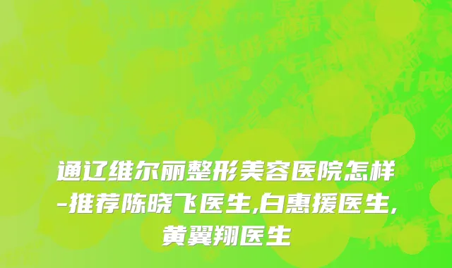 通辽维尔丽整形美容医院怎样-推荐陈晓飞医生,白惠援医生,黄翼翔医生