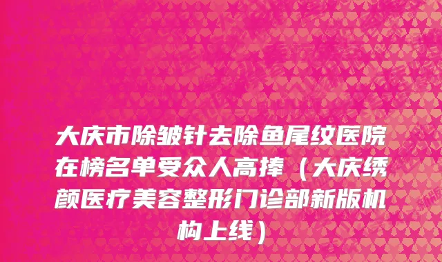 大庆市除皱针去除鱼尾纹医院在榜名单受众人高捧（大庆绣颜医疗美容整形门诊部新版机构上线）