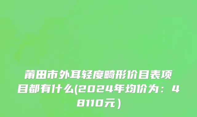 莆田市外耳轻度畸形价目表项目都有什么(2024年均价为：48110元）