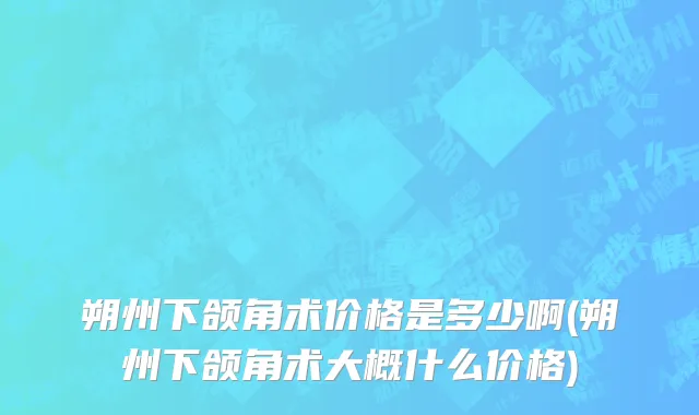 朔州下颌角术价格是多少啊(朔州下颌角术大概什么价格)
