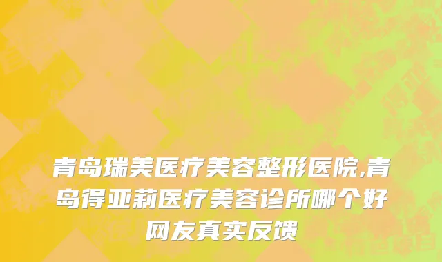 青岛瑞美医疗美容整形医院,青岛得亚莉医疗美容诊所哪个好网友真实反馈