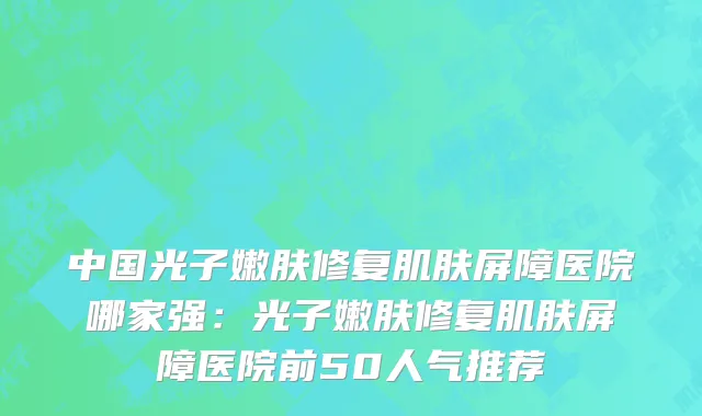 中国光子嫩肤修复肌肤屏障医院哪家强：光子嫩肤修复肌肤屏障医院前50人气推荐