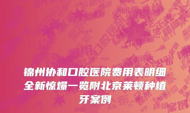 锦州协和口腔医院费用表明细全新惊爆一览附北京莱顿种植牙案例