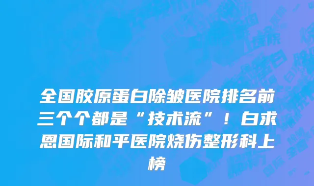 全国胶原蛋白除皱医院排名前三个个都是“技术流”!白求恩国际和平医院烧伤整形科上榜