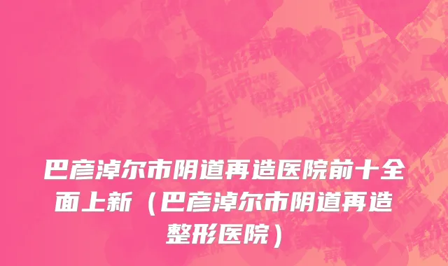 巴彦淖尔市阴道再造医院前十全面上新（巴彦淖尔市阴道再造整形医院）