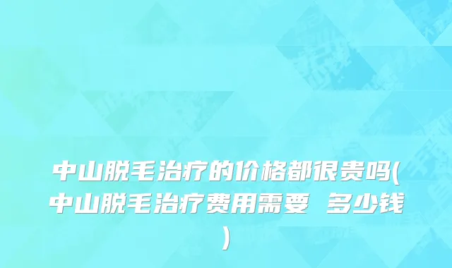 中山脱毛治疗的价格都很贵吗(中山脱毛治疗费用需要 多少钱)